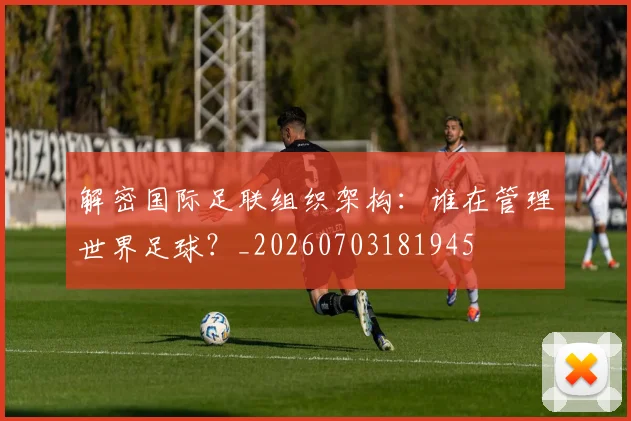 解密国际足联组织架构:谁在管理世界足球?_20260703181945