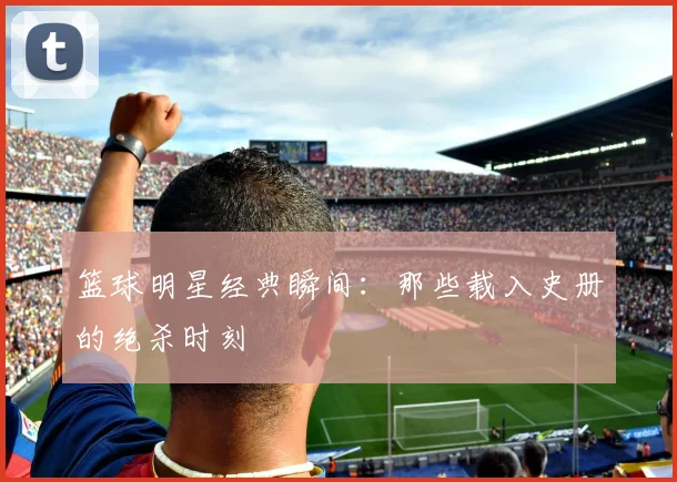 篮球明星经典瞬间:那些载入史册的绝杀时刻
