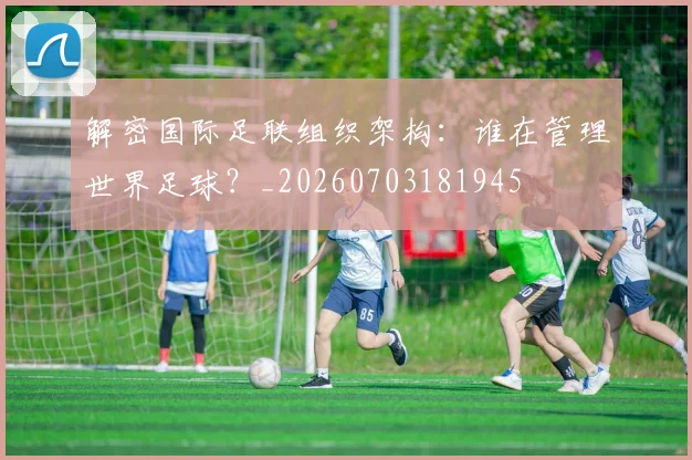 解密国际足联组织架构：谁在管理世界足球？_20260703181945