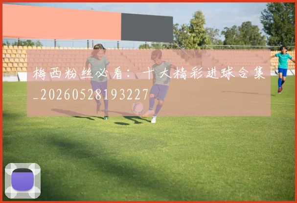 梅西粉丝必看：十大精彩进球合集_20260528193227