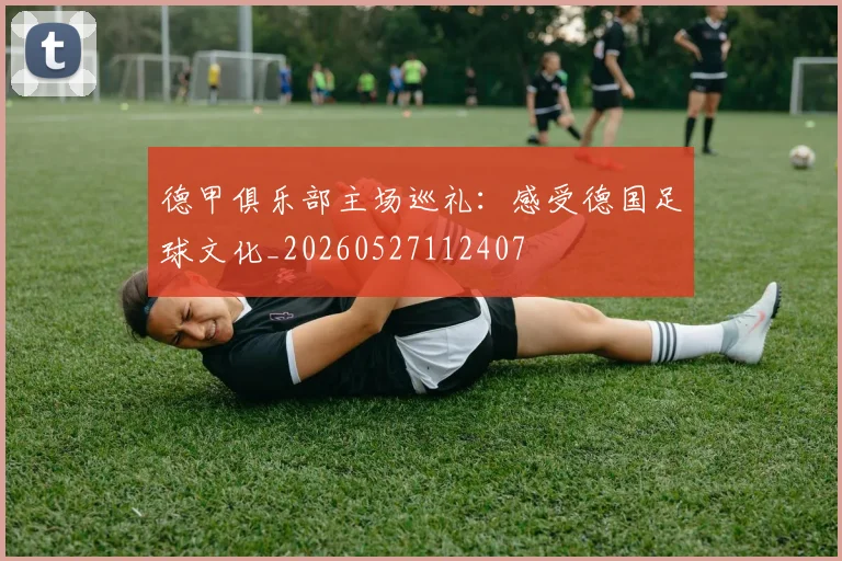 德甲俱乐部主场巡礼：感受德国足球文化_20260527112407