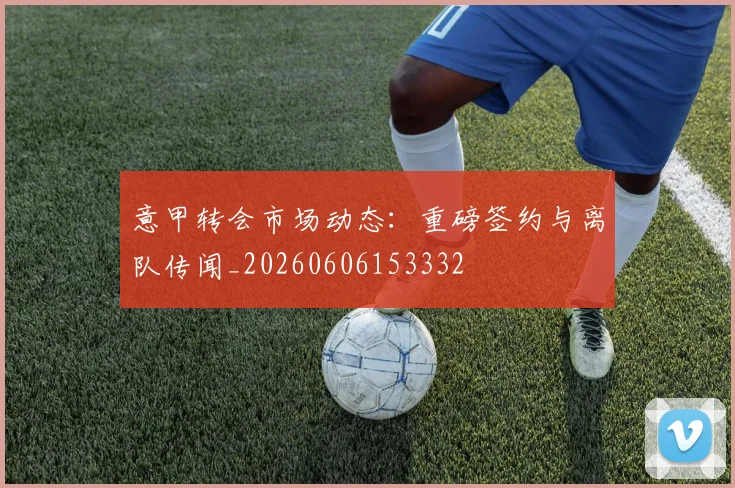 意甲转会市场动态：重磅签约与离队传闻_20260606153332