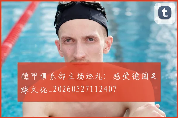德甲俱乐部主场巡礼：感受德国足球文化_20260527112407